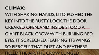 CLIMAX:
WITH SHAKING HANDS, LITO PUSHED THE
KEY INTO THE RUSTY LOCK.THE DOOR
CREAKED OPEN,AND INSIDE STOOD A
GIANT BLACK CROW WITH BURNING RED
EYES. IT SCREECHED, FLAPPING ITS WINGS
SO FIERCELY THAT DUST AND FEATHERS
FILLED THE AIR.THE CROW LUNGED
 