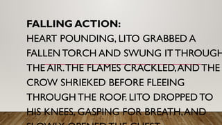 FALLING ACTION:
HEART POUNDING, LITO GRABBED A
FALLEN TORCH AND SWUNG IT THROUGH
THE AIR.THE FLAMES CRACKLED,AND THE
CROW SHRIEKED BEFORE FLEEING
THROUGH THE ROOF. LITO DROPPED TO
HIS KNEES, GASPING FOR BREATH,AND
 