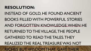 RESOLUTION:
INSTEAD OF GOLD, HE FOUND ANCIENT
BOOKS FILLEDWITH POWERFUL STORIES
AND FORGOTTEN KNOWLEDGE.WHEN HE
RETURNED TO THEVILLAGE,THE PEOPLE
GATHERED TO READ THE TALES.THEY
REALIZED THE REAL TREASURE WAS NOT
RICHES BUT WISDOM THAT GAVE THEIR
 