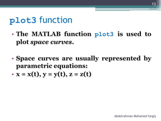 plot3 function
• The MATLAB function plot3 is used to
plot space curves.
• Space curves are usually represented by
parametric equations:
• x = x(t), y = y(t), z = z(t)
Abdelrahman Mohamed fargly
13
 