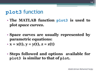 plot3 function
• The MATLAB function plot3 is used to
plot space curves.
• Space curves are usually represented by
parametric equations:
• x = x(t), y = y(t), z = z(t)
• Steps followed and options available for
plot3 is similar to that of plot.
Abdelrahman Mohamed fargly
14
 