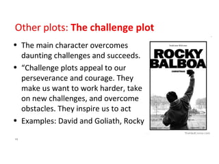 Other plots:  The challenge plot The main character overcomes daunting challenges and succeeds. “Challenge plots appeal to our perseverance and courage. They make us want to work harder, take on new challenges, and overcome obstacles. They inspire us to act Examples: David and Goliath, Rocky 