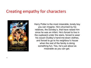 Creating empathy for characters Harry Potter is the most miserable, lonely boy you can imagine. He’s shunned by his relatives, the Dursley’s, that have raised him since he was an infant. He’s forced to live in the cupboard under the stairs, forced to wear his cousin Dudley’s hand-me-down clothes, and forced to go to his neighbour’s house when the rest of the family is doing something fun. Yes, he’s just about as miserable as you can get.  