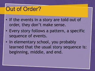 Out of Order?
• If the events in a story are told out of
order, they don’t make sense.
• Every story follows a pattern, a specific
sequence of events.
• In elementary school, you probably
learned that the usual story sequence is:
beginning, middle, and end.
 