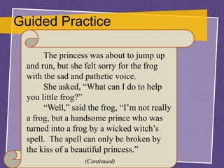 Guided Practice
The princess was about to jump up
and run, but she felt sorry for the frog
with the sad and pathetic voice.
She asked, “What can I do to help
you little frog?”
“Well,” said the frog, “I’m not really
a frog, but a handsome prince who was
turned into a frog by a wicked witch’s
spell. The spell can only be broken by
the kiss of a beautiful princess.”
(Continued)
 
