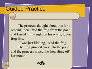 Guided Practice
The princess thought about this for a
second, then lifted the frog from the pond
and kissed him – right on his warty, green
frog lips.
“I was just kidding,” said the frog.
The frog jumped back into the pond
and the princess wiped the frog slime off
her mouth.

 