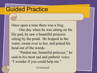 Guided Practice
Once upon a time there was a frog.
One day when he was sitting on his
lily pad, he saw a beautiful princess
sitting by the pond. He hopped in the
water, swam over to her, and poked his
head out of the weeds.
“Pardon me, beautiful princess,” he
said in his most sad and pathetic voice.
“I wonder if you could help me.”
(Continued)
 