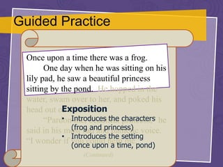 Guided Practice
Once upon a time there was a frog.
One day when he was sitting on his
lily pad, he saw a beautiful princess
sitting by the pond. He hopped in the
water, swam over to her, and poked his
head out of the weeds.
“Pardon me, beautiful princess,” he
said in his most sad and pathetic voice.
“I wonder if you could help me.”
(Continued)
Exposition
• Introduces the characters
(frog and princess)
• Introduces the setting
(once upon a time, pond)
 