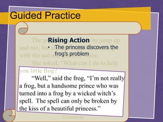 Guided Practice
The princess was about to jump up
and run, but she felt sorry for the frog
with the sad and pathetic voice.
She asked, “What can I do to help
you little frog?”
“Well,” said the frog, “I’m not really
a frog, but a handsome prince who was
turned into a frog by a wicked witch’s
spell. The spell can only be broken by
the kiss of a beautiful princess.”
(Continued)
Rising Action
• The princess discovers the
frog’s problem
 
