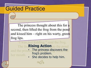 Guided Practice
The princess thought about this for a
second, then lifted the frog from the pond
and kissed him – right on his warty, green
frog lips.
“I was just kidding,” said the frog.
The frog jumped back into the pond
and the princess wiped the frog slime off
her mouth.

Rising Action
• The princess discovers the
frog’s problem.
• She decides to help him.
 