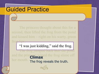 Guided Practice
The princess thought about this for a
second, then lifted the frog from the pond
and kissed him – right on his warty, green
frog lips.
“I was just kidding,” said the frog.
The frog jumped back into the pond
and the princess wiped the frog slime off
her mouth.

Climax
The frog reveals the truth.
 
