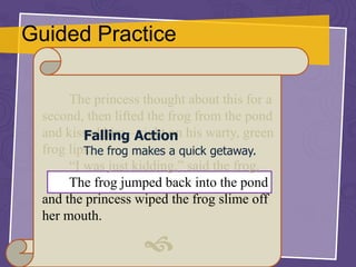 Guided Practice
The princess thought about this for a
second, then lifted the frog from the pond
and kissed him – right on his warty, green
frog lips.
“I was just kidding,” said the frog.
The frog jumped back into the pond
and the princess wiped the frog slime off
her mouth.

Falling Action
The frog makes a quick getaway.
 