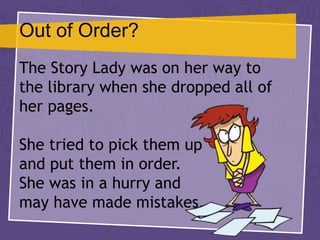 Out of Order?
The Story Lady was on her way to
the library when she dropped all of
her pages.
She tried to pick them up
and put them in order.
She was in a hurry and
may have made mistakes.
 