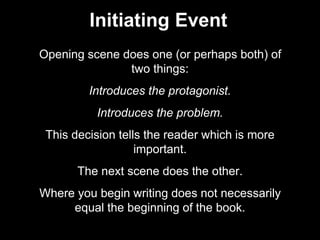 Initiating Event
Opening scene does one (or perhaps both) of
two things:
Introduces the protagonist.
Introduces the problem.
This decision tells the reader which is more
important.
The next scene does the other.
Where you begin writing does not necessarily
equal the beginning of the book.
 