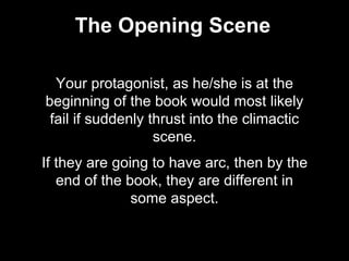 The Opening Scene
Your protagonist, as he/she is at the
beginning of the book would most likely
fail if suddenly thrust into the climactic
scene.
If they are going to have arc, then by the
end of the book, they are different in
some aspect.
 