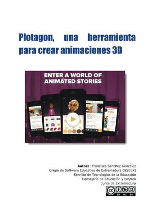  
 
 
Plotagon, una herramienta
para crear animaciones 3D
Autora​: Francisca Sánchez González
Grupo de Software Educativo de Extremadura (GSEEX)
Servicio de Tecnologías de la Educación
Consejería de Educación y Empleo
Junta de Extremadura
 
