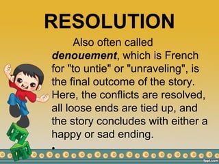 RESOLUTION
Also often called
denouement, which is French
for "to untie" or "unraveling", is
the final outcome of the story.
Here, the conflicts are resolved,
all loose ends are tied up, and
the story concludes with either a
happy or sad ending.
•
 