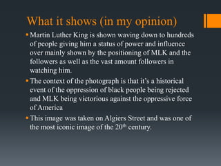 What it shows (in my opinion)
Martin Luther King is shown waving down to hundreds
of people giving him a status of power and influence
over mainly shown by the positioning of MLK and the
followers as well as the vast amount followers in
watching him.
The context of the photograph is that it’s a historical
event of the oppression of black people being rejected
and MLK being victorious against the oppressive force
of America
This image was taken on Algiers Street and was one of
the most iconic image of the 20th century.
 