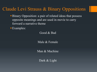 Claude Levi Strauss & Binary Oppositions
Binary Opposition: a pair of related ideas that possess
opposite meanings and are used in movie to carry
forward a narrative theme
Examples:
Good & Bad
Male & Female
Man & Machine
Dark & Light
 