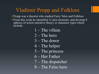 Vladimir Propp and Folklore
 Propp was a theorist who studied Fairy Tales and Folklore
 From this work he identified 31 plot elements, and develop 8
spheres of action narrative theory or character types which
include:
1 – The villain
2 – The hero
3 – The donor
4 – The helper
5 – The princess
6 – Her Father
7 – The dispatcher
8 – The False hero
 
