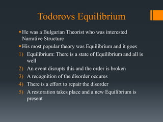 Todorovs Equilibrium
He was a Bulgarian Theorist who was interested
Narrative Structure
His most popular theory was Equilibrium and it goes
1) Equilibrium: There is a state of Equilibrium and all is
well
2) An event disrupts this and the order is broken
3) A recognition of the disorder occures
4) There is a effort to repair the disorder
5) A restoration takes place and a new Equilibrium is
present
 