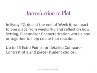 Introduction to Plot
In Essay #2, due at the end of Week 6, we react
to one piece from weeks 4-6 and reflect on how
Setting, Plot and/or Characterization work alone
or together to help create that reaction.
Up to 25 Extra Points for detailed Compare-
Contrast of a 2nd piece (student choice).
Plot & Character 1. ENGL 151L 1
 