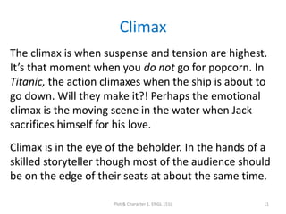Climax
The climax is when suspense and tension are highest.
It’s that moment when you do not go for popcorn. In
Titanic, the action climaxes when the ship is about to
go down. Will they make it?! Perhaps the emotional
climax is the moving scene in the water when Jack
sacrifices himself for his love.
Climax is in the eye of the beholder. In the hands of a
skilled storyteller though most of the audience should
be on the edge of their seats at about the same time.
Plot & Character 1. ENGL 151L 11
 