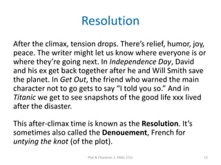 Resolution
After the climax, tension drops. There’s relief, humor, joy,
peace. The writer might let us know where everyone is or
where they’re going next. In Independence Day, David
and his ex get back together after he and Will Smith save
the planet. In Get Out, the friend who warned the main
character not to go gets to say “I told you so.” And in
Titanic we get to see snapshots of the good life xxx lived
after the disaster.
This after-climax time is known as the Resolution. It’s
sometimes also called the Denouement, French for
untying the knot (of the plot).
Plot & Character 1. ENGL 151L 12
 