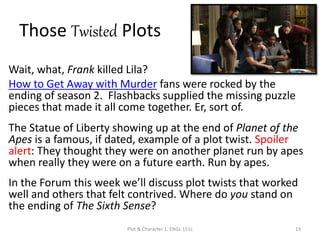 Those Twisted Plots
Wait, what, Frank killed Lila?
How to Get Away with Murder fans were rocked by the
ending of season 2. Flashbacks supplied the missing puzzle
pieces that made it all come together. Er, sort of.
The Statue of Liberty showing up at the end of Planet of the
Apes is a famous, if dated, example of a plot twist. Spoiler
alert: They thought they were on another planet run by apes
when really they were on a future earth. Run by apes.
In the Forum this week we’ll discuss plot twists that worked
well and others that felt contrived. Where do you stand on
the ending of The Sixth Sense?
Plot & Character 1. ENGL 151L 14
 