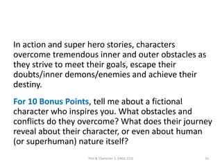 In action and super hero stories, characters
overcome tremendous inner and outer obstacles as
they strive to meet their goals, escape their
doubts/inner demons/enemies and achieve their
destiny.
For 10 Bonus Points, tell me about a fictional
character who inspires you. What obstacles and
conflicts do they overcome? What does their journey
reveal about their character, or even about human
(or superhuman) nature itself?
Plot & Character 1. ENGL 151L 16
 