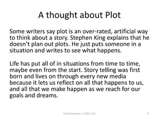A thought about Plot
Some writers say plot is an over-rated, artificial way
to think about a story. Stephen King explains that he
doesn’t plan out plots. He just puts someone in a
situation and writes to see what happens.
Life has put all of in situations from time to time,
maybe even from the start. Story telling was first
born and lives on through every new media
because it lets us reflect on all that happens to us,
and all that we make happen as we reach for our
goals and dreams.
Plot & Character 1. ENGL 151L 17
 