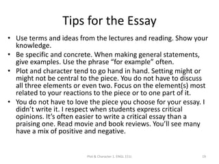 Tips for the Essay
• Use terms and ideas from the lectures and reading. Show your
knowledge.
• Be specific and concrete. When making general statements,
give examples. Use the phrase “for example” often.
• Plot and character tend to go hand in hand. Setting might or
might not be central to the piece. You do not have to discuss
all three elements or even two. Focus on the element(s) most
related to your reactions to the piece or to one part of it.
• You do not have to love the piece you choose for your essay. I
didn’t write it. I respect when students express critical
opinions. It’s often easier to write a critical essay than a
praising one. Read movie and book reviews. You’ll see many
have a mix of positive and negative.
Plot & Character 1. ENGL 151L 19
 