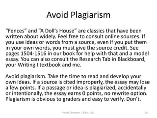 Avoid Plagiarism
“Fences” and “A Doll’s House” are classics that have been
written about widely. Feel free to consult online sources. If
you use ideas or words from a source, even if you put them
in your own words, you must give the source credit. See
pages 1504-1516 in our book for help with that and a model
essay. You can also consult the Research Tab in Blackboard,
your Writing I textbook and me.
Avoid plagiarism. Take the time to read and develop your
own ideas. If a source is cited improperly, the essay may lose
a few points. If a passage or idea is plagiarized, accidentally
or intentionally, the essay earns 0 points, no rewrite option.
Plagiarism is obvious to graders and easy to verify. Don’t.
Plot & Character 1. ENGL 151L 20
 