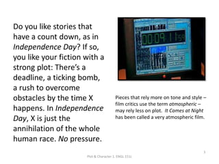 Do you like stories that
have a count down, as in
Independence Day? If so,
you like your fiction with a
strong plot: There’s a
deadline, a ticking bomb,
a rush to overcome
obstacles by the time X
happens. In Independence
Day, X is just the
annihilation of the whole
human race. No pressure.
Plot & Character 1. ENGL 151L
3
Pieces that rely more on tone and style –
film critics use the term atmospheric –
may rely less on plot. It Comes at Night
has been called a very atmospheric film.
 