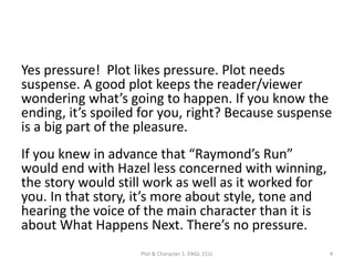 Yes pressure! Plot likes pressure. Plot needs
suspense. A good plot keeps the reader/viewer
wondering what’s going to happen. If you know the
ending, it’s spoiled for you, right? Because suspense
is a big part of the pleasure.
If you knew in advance that “Raymond’s Run”
would end with Hazel less concerned with winning,
the story would still work as well as it worked for
you. In that story, it’s more about style, tone and
hearing the voice of the main character than it is
about What Happens Next. There’s no pressure.
Plot & Character 1. ENGL 151L 4
 