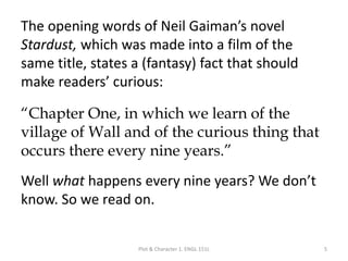 The opening words of Neil Gaiman’s novel
Stardust, which was made into a film of the
same title, states a (fantasy) fact that should
make readers’ curious:
“Chapter One, in which we learn of the
village of Wall and of the curious thing that
occurs there every nine years.”
Well what happens every nine years? We don’t
know. So we read on.
Plot & Character 1. ENGL 151L 5
 