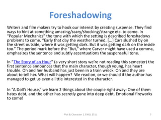 Foreshadowing
Writers and film makers try to hook our interest by creating suspense. They find
ways to hint at something amazing/scary/shocking/strange etc. to come. In
“Popular Mechanics” the tone with which the setting is described foreshadows
problems to come. “Early that day the weather turned. [...] Cars slushed by on
the street outside, where it was getting dark. But it was getting dark on the inside
too.” The period mark before the “But,” where Carver might have used a comma,
emphasizes the sentence and subtly accentuations the suspenseful tone.
In “The Story of an Hour” (a very short story we’re not reading this semester) the
first sentence announces that the main character, though young, has heart
trouble. Oh and her husband has just been in a train wreck. Oh and they are
about to tell her. What will happen? We read on, or we should if the author has
managed to get us even a little interested in the character.
In “A Doll’s House,” we learn 2 things about the couple right away: One of them
hates debt, and the other has secretly gone into deep debt. Emotional fireworks
to come!
Plot & Character 1. ENGL 151L 7
 