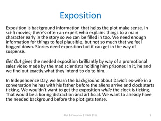 Exposition
Exposition is background information that helps the plot make sense. In
sci-fi movies, there’s often an expert who explains things to a main
character early in the story so we can be filled in too. We need enough
information for things to feel plausible, but not so much that we feel
bogged down. Stories need exposition but it can get in the way of
suspense.
Get Out gives the needed exposition brilliantly by way of a promotional
sales video made by the mad scientists holding him prisoner. In it, he and
we find out exactly what they intend to do to him.
In Independence Day, we learn the background about David’s ex-wife in a
conversation he has with his father before the aliens arrive and clock starts
ticking. We wouldn't want to get the exposition while the clock is ticking.
That would be a boring distraction and artificial. We want to already have
the needed background before the plot gets tense.
Plot & Character 1. ENGL 151L 9
 