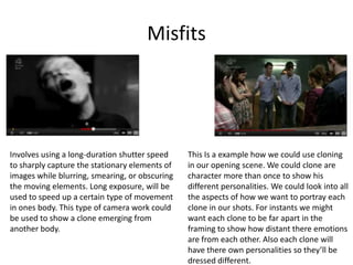 Misfits




Involves using a long-duration shutter speed    This Is a example how we could use cloning
to sharply capture the stationary elements of   in our opening scene. We could clone are
images while blurring, smearing, or obscuring   character more than once to show his
the moving elements. Long exposure, will be     different personalities. We could look into all
used to speed up a certain type of movement     the aspects of how we want to portray each
in ones body. This type of camera work could    clone in our shots. For instants we might
be used to show a clone emerging from           want each clone to be far apart in the
another body.                                   framing to show how distant there emotions
                                                are from each other. Also each clone will
                                                have there own personalities so they’ll be
                                                dressed different.
 