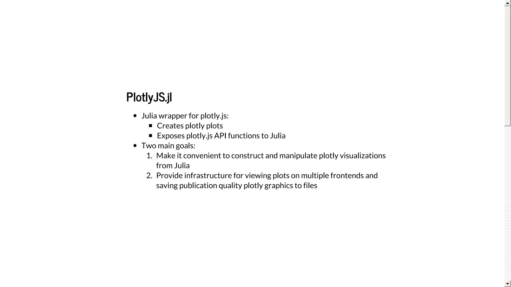 PlotlyJS.jl
Julia	wrapper	for	plotly.js:
Creates	plotly	plots
Exposes	plotly.js	API	functions	to	Julia
Two	main	goals:
1.	 Make	it	convenient	to	construct	and	manipulate	plotly	visualizations
from	Julia
2.	 Provide	infrastructure	for	viewing	plots	on	multiple	frontends	and
saving	publication	quality	plotly	graphics	to	files
 