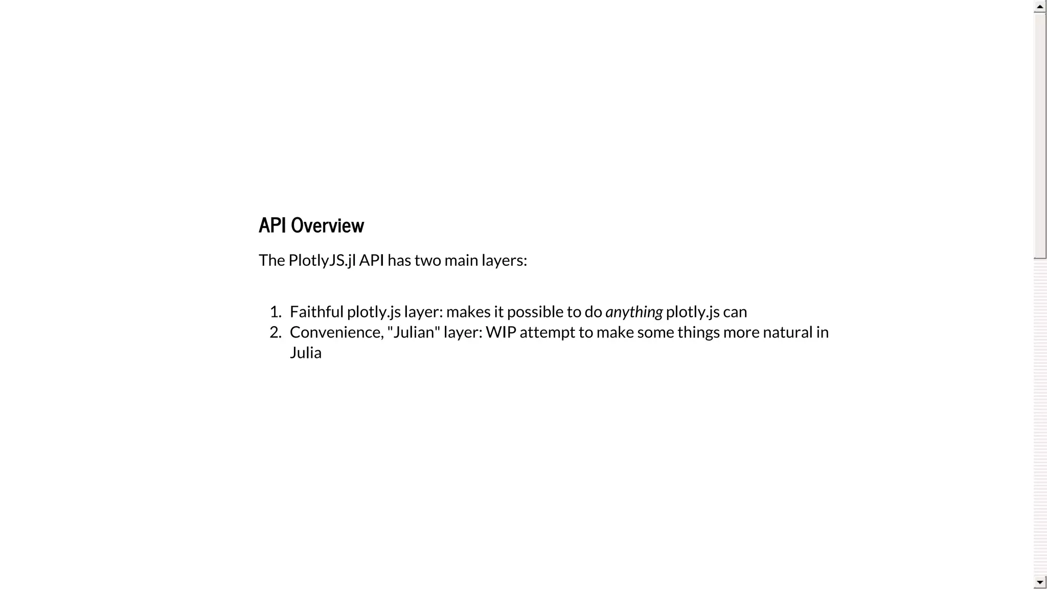 API	Overview
The	PlotlyJS.jl	API	has	two	main	layers:
1.	 Faithful	plotly.js	layer:	makes	it	possible	to	do	anything	plotly.js	can
2.	 Convenience,	"Julian"	layer:	WIP	attempt	to	make	some	things	more	natural	in
Julia
 