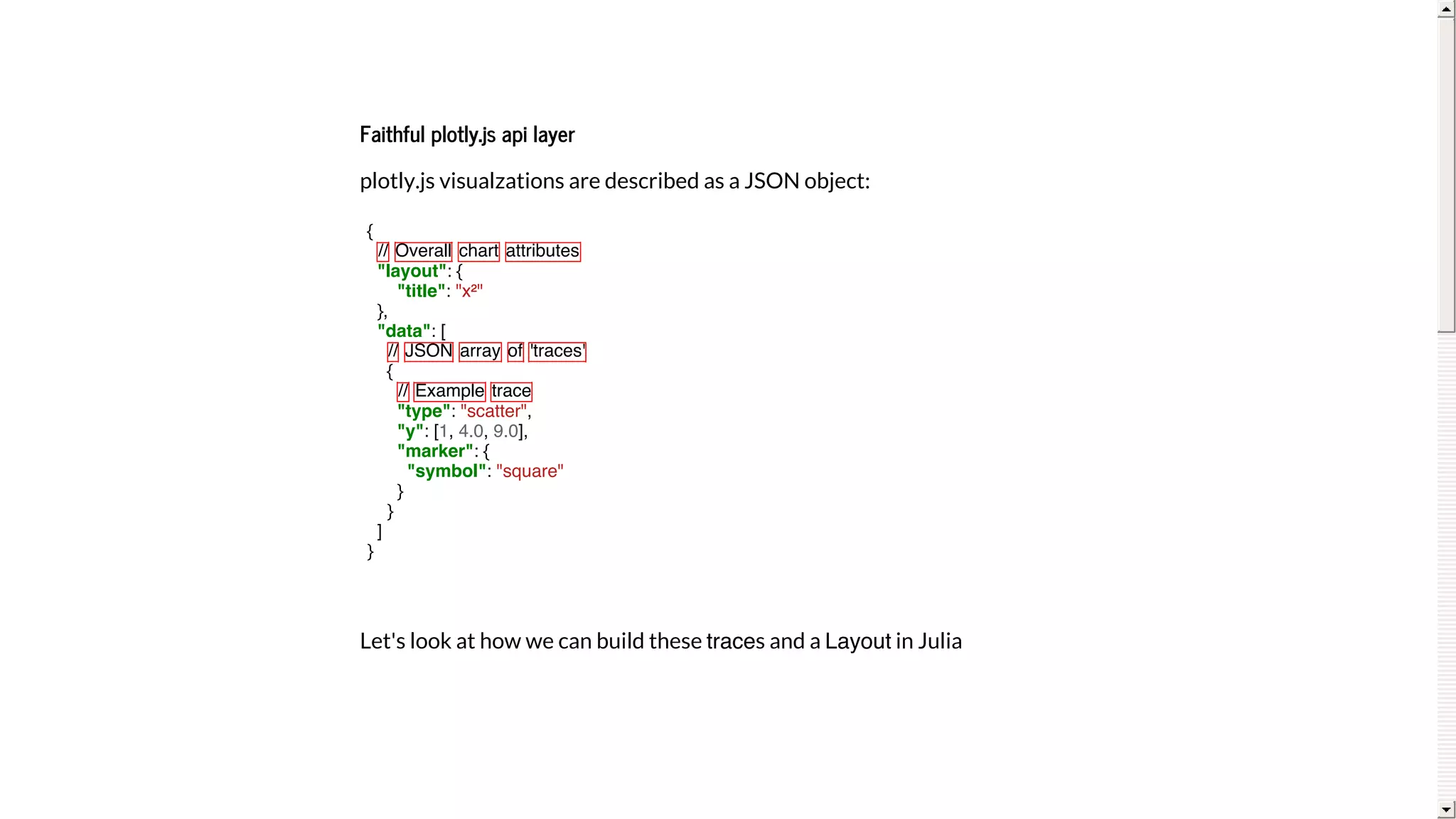 Faithful	plotly.js	api	layer
plotly.js	visualzations	are	described	as	a	JSON	object:
Let's	look	at	how	we	can	build	these	traces	and	a	Layout	in	Julia
{
// Overall chart attributes
"layout": {
"title": "x²"
},
"data": [
// JSON array of 'traces'
{
// Example trace
"type": "scatter",
"y": [1, 4.0, 9.0],
"marker": {
"symbol": "square"
}
}
]
}
 
