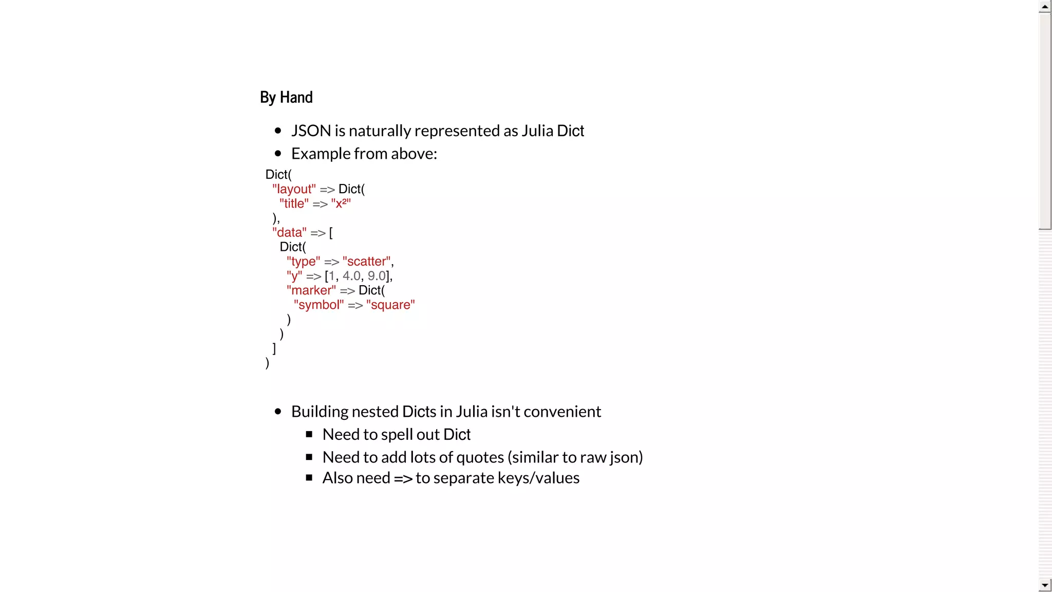 By	Hand
JSON	is	naturally	represented	as	Julia	Dict
Example	from	above:
Building	nested	Dicts	in	Julia	isn't	convenient
Need	to	spell	out	Dict
Need	to	add	lots	of	quotes	(similar	to	raw	json)
Also	need	=>	to	separate	keys/values
Dict(
"layout" => Dict(
"title" => "x²"
),
"data" => [
Dict(
"type" => "scatter",
"y" => [1, 4.0, 9.0],
"marker" => Dict(
"symbol" => "square"
)
)
]
)
 
