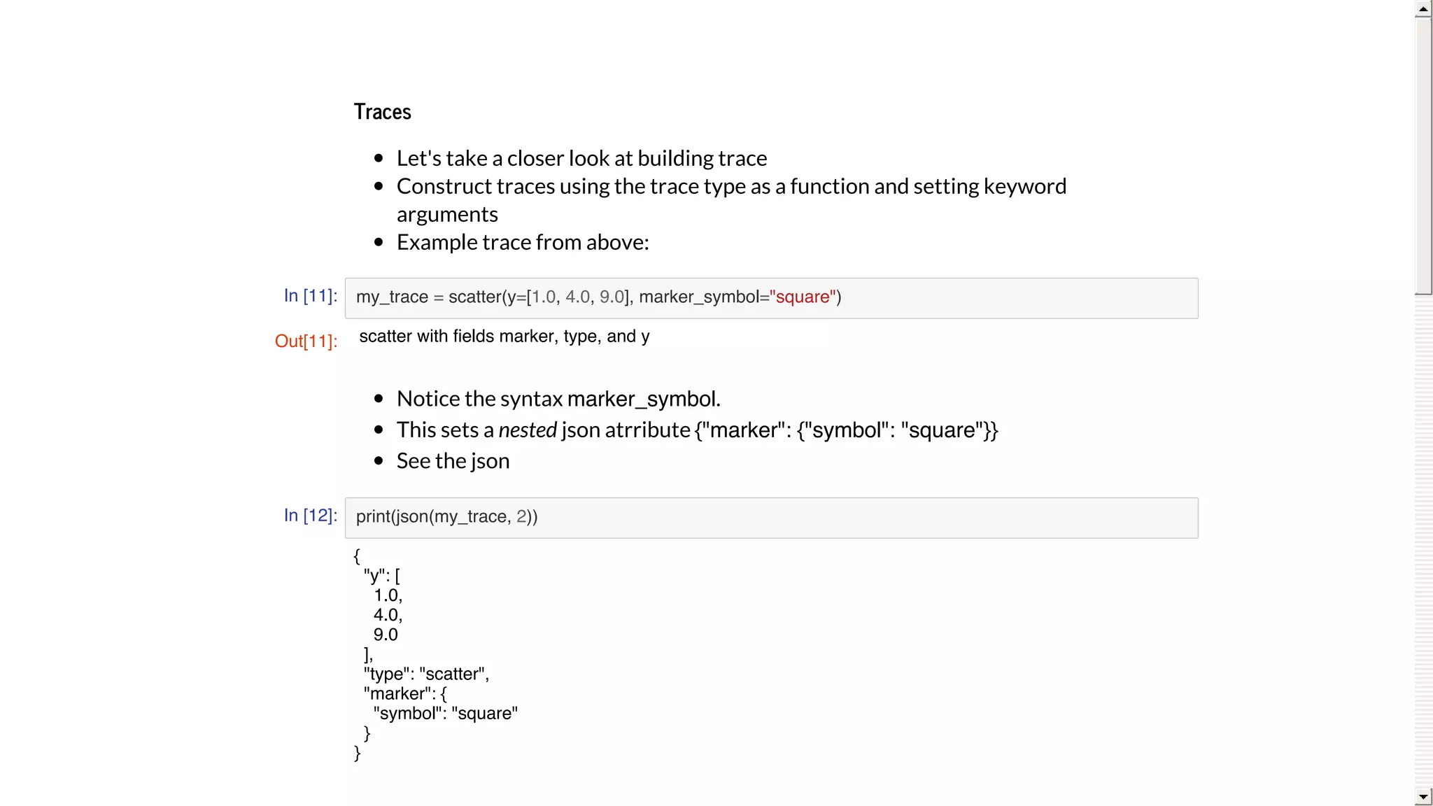 Traces
Let's	take	a	closer	look	at	building	trace
Construct	traces	using	the	trace	type	as	a	function	and	setting	keyword
arguments
Example	trace	from	above:
In [11]:
Notice	the	syntax	marker_symbol.
This	sets	a	nested	json	atrribute	{"marker": {"symbol": "square"}}
See	the	json
In [12]:
my_trace = scatter(y=[1.0, 4.0, 9.0], marker_symbol="square")
print(json(my_trace, 2))
Out[11]: scatter with fields marker, type, and y
{
"y": [
1.0,
4.0,
9.0
],
"type": "scatter",
"marker": {
"symbol": "square"
}
}
 