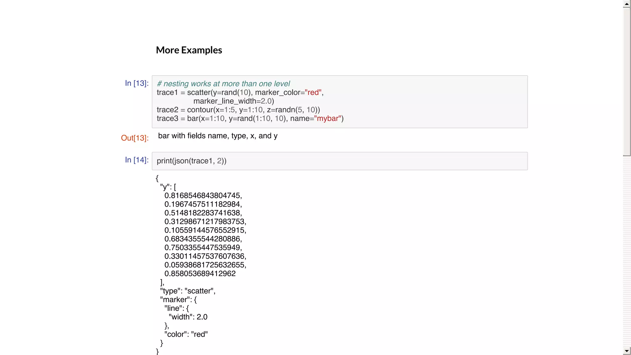 More	Examples
In [13]:
In [14]:
# nesting works at more than one level
trace1 = scatter(y=rand(10), marker_color="red",
marker_line_width=2.0)
trace2 = contour(x=1:5, y=1:10, z=randn(5, 10))
trace3 = bar(x=1:10, y=rand(1:10, 10), name="mybar")
print(json(trace1, 2))
Out[13]: bar with fields name, type, x, and y
{
"y": [
0.8168546843804745,
0.1967457511182984,
0.5148182283741638,
0.31298671217983753,
0.10559144576552915,
0.6834355544280886,
0.7503355447535949,
0.33011457537607636,
0.05938681725632655,
0.858053689412962
],
"type": "scatter",
"marker": {
"line": {
"width": 2.0
},
"color": "red"
}
}
 