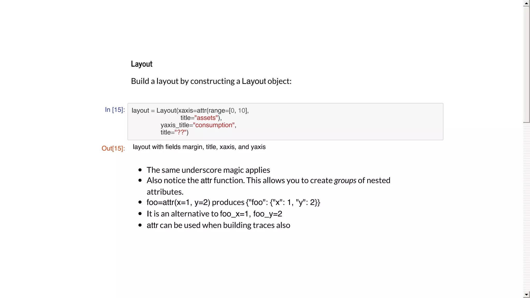 Layout
Build	a	layout	by	constructing	a	Layout	object:
In [15]:
The	same	underscore	magic	applies
Also	notice	the	attr	function.	This	allows	you	to	create	groups	of	nested
attributes.
foo=attr(x=1, y=2)	produces	{"foo": {"x": 1, "y": 2}}
It	is	an	alternative	to	foo_x=1, foo_y=2
attr	can	be	used	when	building	traces	also
layout = Layout(xaxis=attr(range=[0, 10],
title="assets"),
yaxis_title="consumption",
title="??")
Out[15]: layout with fields margin, title, xaxis, and yaxis
 