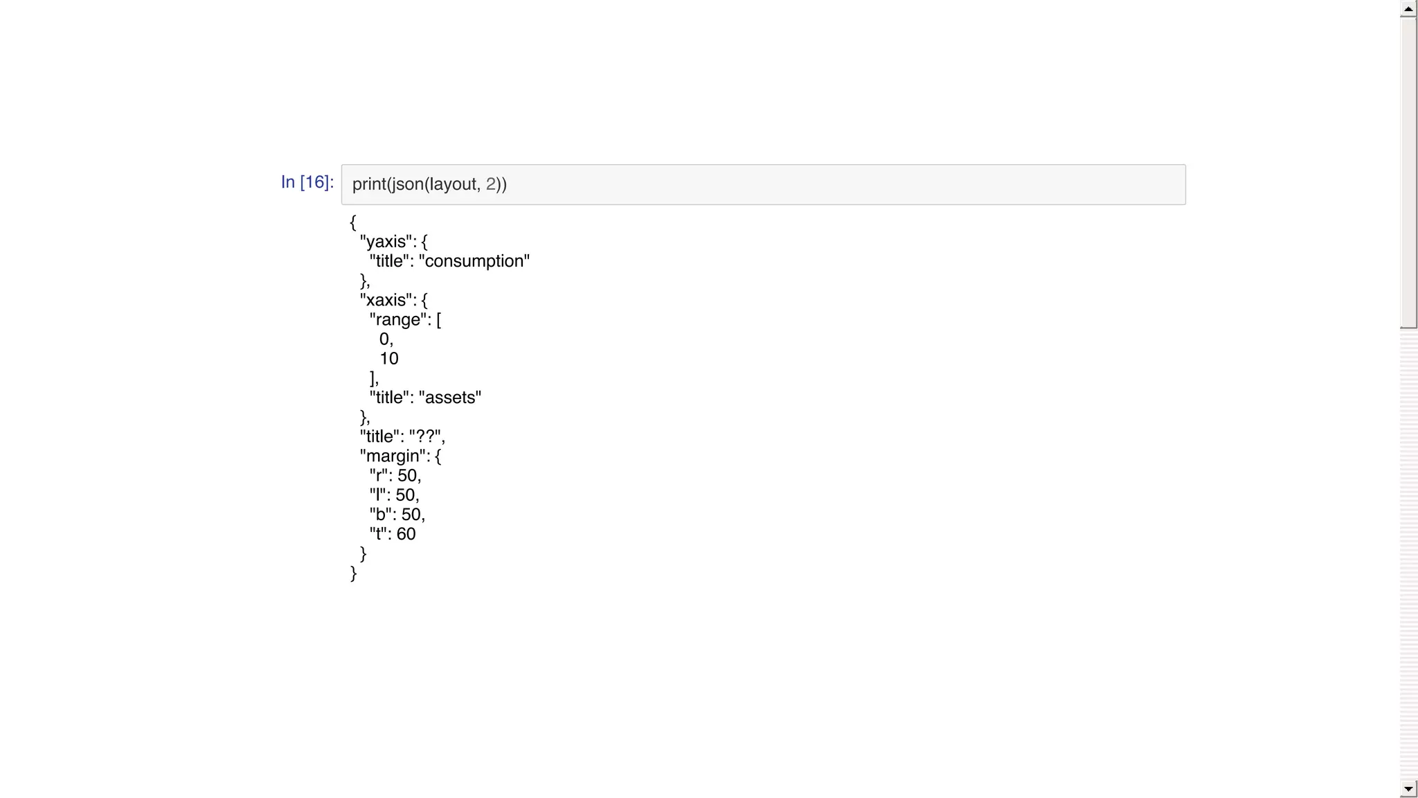 In [16]: print(json(layout, 2))
{
"yaxis": {
"title": "consumption"
},
"xaxis": {
"range": [
0,
10
],
"title": "assets"
},
"title": "??",
"margin": {
"r": 50,
"l": 50,
"b": 50,
"t": 60
}
}
 