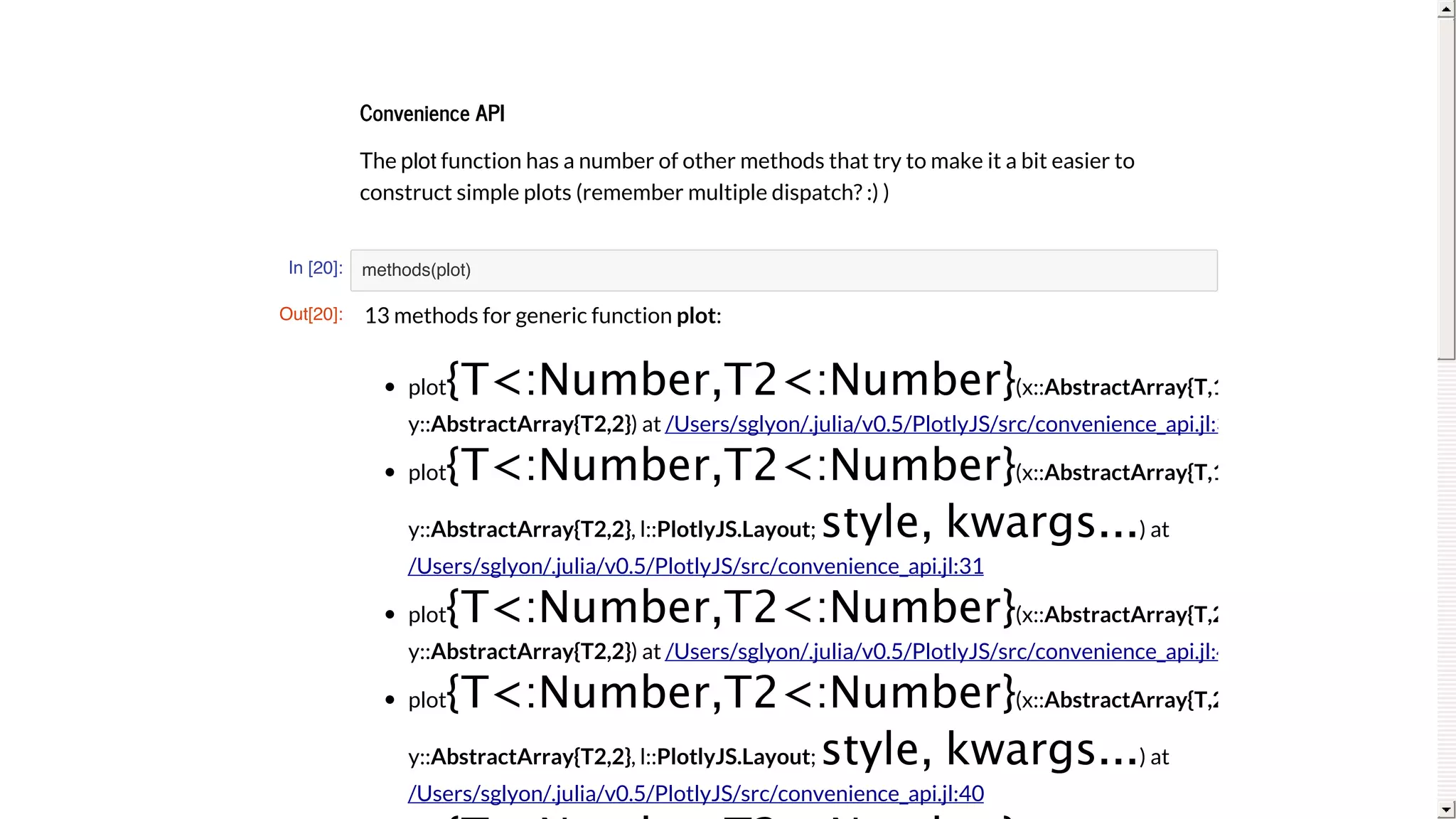 Convenience	API
The	plot	function	has	a	number	of	other	methods	that	try	to	make	it	a	bit	easier	to
construct	simple	plots	(remember	multiple	dispatch?	:)	)
In [20]: methods(plot)
Out[20]: 13	methods	for	generic	function	plot:
plot{T<:Number,T2<:Number}(x::AbstractArray{T,1},
y::AbstractArray{T2,2})	at	
plot{T<:Number,T2<:Number}(x::AbstractArray{T,1},
y::AbstractArray{T2,2},	l::PlotlyJS.Layout;	style,	kwargs...)	at
plot{T<:Number,T2<:Number}(x::AbstractArray{T,2},
y::AbstractArray{T2,2})	at	
plot{T<:Number,T2<:Number}(x::AbstractArray{T,2},
y::AbstractArray{T2,2},	l::PlotlyJS.Layout;	style,	kwargs...)	at
/Users/sglyon/.julia/v0.5/PlotlyJS/src/convenience_api.jl:31
/Users/sglyon/.julia/v0.5/PlotlyJS/src/convenience_api.jl:31
/Users/sglyon/.julia/v0.5/PlotlyJS/src/convenience_api.jl:40
/Users/sglyon/.julia/v0.5/PlotlyJS/src/convenience_api.jl:40
 