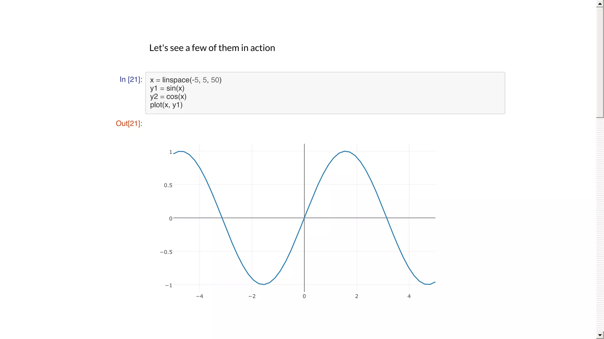 Let's	see	a	few	of	them	in	action
In [21]: x = linspace(-5, 5, 50)
y1 = sin(x)
y2 = cos(x)
plot(x, y1)
Out[21]:
−4 −2 0 2 4
−1
−0.5
0
0.5
1
 