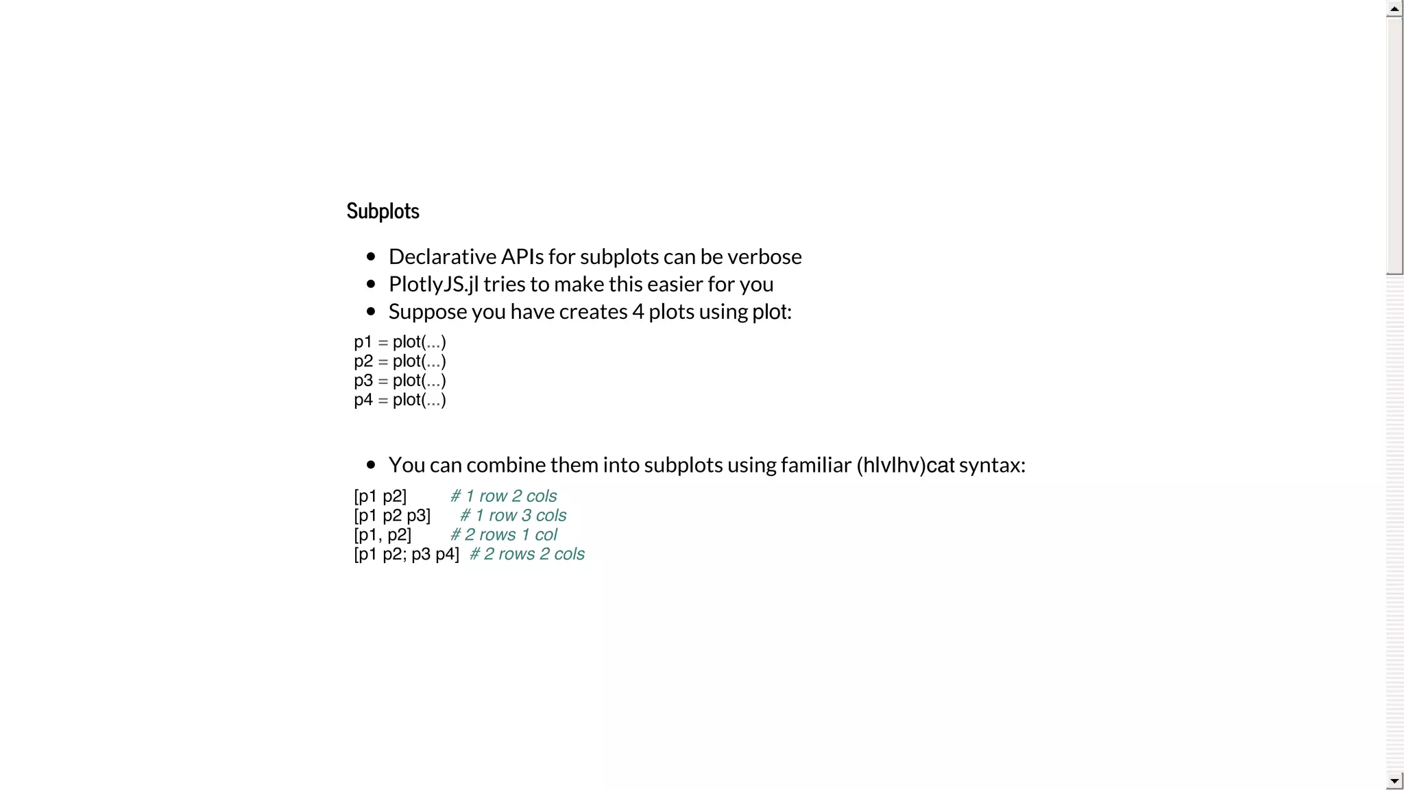 Subplots
Declarative	APIs	for	subplots	can	be	verbose
PlotlyJS.jl	tries	to	make	this	easier	for	you
Suppose	you	have	creates	4	plots	using	plot:
You	can	combine	them	into	subplots	using	familiar	(h|v|hv)cat	syntax:
p1 = plot(...)
p2 = plot(...)
p3 = plot(...)
p4 = plot(...)
[p1 p2] # 1 row 2 cols
[p1 p2 p3] # 1 row 3 cols
[p1, p2] # 2 rows 1 col
[p1 p2; p3 p4] # 2 rows 2 cols
 